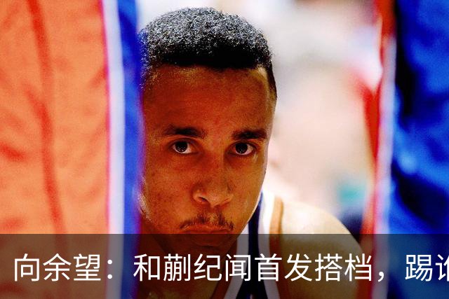 向余望：和蒯纪闻首发搭档，踢谁都敢拼！