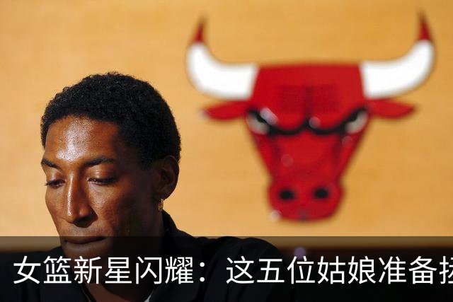 女篮新星闪耀：这五位姑娘准备拯救篮球宇宙！